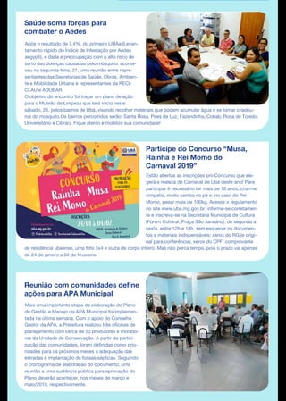 Saúde soma forças para
combater o Aedes
Após o resultado de 7,4%, do primeiro LIRAa (Levan-
tamento rápido do Índice de Infestação por Aedes
aegypti), e dada a preocupação com o alto risco de
surto das doenças causadas pelo mosquito, aconte-
ceu na segunda-feira, 21, uma reunião entre repre-
sentantes das Secretarias de Saúde, Obras, Ambien-
te e Mobilidade Urbana e representantes da RECI-
CLAU e ADUBAR.
O objetivo do encontro foi traçar um plano de ação
para o Mutirão de Limpeza que terá início neste
sábado, 26, pelos bairros de Ubá, visando recolher materiais que podem acumular água e se tornar criadou-
ros do mosquito.Os bairros percorridos serão: Santa Rosa, Pires da Luz, Fazendinha, Cohab, Rosa de Toledo,
Universitário e Cibraci. Fique atento e mobilize sua comunidade!
Participe do Concurso “Musa,
Rainha e Rei Momo do
Carnaval 2019”
Reunião com comunidades define
ações para APA Municipal
Mais uma importante etapa da elaboração do Plano
de Gestão e Manejo da APA Municipal foi implemen-
tada na última semana. Com o apoio do Conselho
Gestor da APA, a Prefeitura realizou três oficinas de
planejamento com cerca de 50 produtores e morado-
res da Unidade de Conservação. A partir da partici-
pação das comunidades, foram definidas como prio-
ridades para os próximos meses a adequação das
estradas e implantação de fossas sépticas. Seguindo
o cronograma de elaboração do documento, uma
reunião e uma audiência pública para aprovação do
Plano deverão acontecer, nos meses de março e
maio/2019, respectivamente.
Estão abertas as inscrições pro Concurso que ele-
gerá a realeza do Carnaval de Ubá deste ano! Para
participar é necessário ter mais de 18 anos, charme,
simpatia, muito samba no pé e, no caso do Rei
Momo, pesar mais de 100kg. Acesse o regulamento
no site www.uba.mg.gov.br, informe-se corretamen-
te e inscreva-se na Secretaria Municipal de Cultura
(Fórum Cultural, Praça São Januário), de segunda a
sexta, entre 12h e 18h, sem esquecer os documen-
tos e materiais indispensáveis: xerox do RG (e origi-
nal para conferência), xerox do CPF, comprovante
de residência ubaense, uma foto 3x4 e outra de corpo inteiro. Mas não perca tempo, pois o prazo vai apenas
de 24 de janeiro a 04 de fevereiro.
 