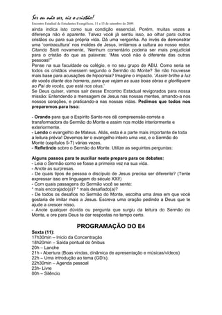 Ser ou não ser, eis o cristão!.
Encontro Estadual de Estudantes Evangélicos, 11 a 13 de setembro de 2009.
ainda indica isto como sua condição essencial. Porém, muitas vezes a
diferença não é aparente. Talvez você já sentiu isso, ao olhar para outros
cristãos ou para sua própria vida. Dá uma vergonha. Ao invés de demonstrar
uma „contracultura‟ nos moldes de Jesus, imitamos a cultura ao nosso redor.
Citando Stott novamente, „Nenhum comentário poderia ser mais prejudicial
para o cristão do que as palavras: “Mas você não é diferente das outras
pessoas!”‟
Pense na sua faculdade ou colégio, e no seu grupo de ABU. Como seria se
todos os cristãos vivessem segundo o Sermão do Monte? Se não houvesse
mais base para acusações de hipocrisia? Imagine o impacto. „Assim brilhe a luz
de vocês diante dos homens, para que vejam as suas boas obras e glorifiquem
ao Pai de vocês, que está nos céus.‟
Se Deus quiser, vamos sair desse Encontro Estadual revigorados para nossa
missão: Entendendo a mensagem de Jesus nas nossas mentes, amando-a nos
nossos corações, e praticando-a nas nossas vidas. Pedimos que todos nos
preparemos para isso:

- Orando para que o Espírito Santo nos dê compreensão correta e
transformadora do Sermão do Monte e assim nos molde interiormente e
exteriormente.
- Lendo o evangelho de Mateus. Aliás, esta é a parte mais importante de toda
a leitura prévia! Devemos ler o evangelho inteiro uma vez, e o Sermão do
Monte (capítulos 5-7) várias vezes.
- Refletindo sobre o Sermão do Monte. Utilize as seguintes perguntas:

Alguns passos para te auxiliar neste preparo para os debates:
- Leia o Sermão como se fosse a primeira vez na sua vida.
- Anote as surpresas.
- De quais tipos de pessoa o discípulo de Jesus precisa ser diferente? (Tente
expressar isso em linguagem do século XXI!)
- Com quais passagens do Sermão você se sente:
* mais encorajado(a)? * mais desafiado(a)?
- De todos os desafios no Sermão do Monte, escolha uma área em que você
gostaria de imitar mais a Jesus. Escreva uma oração pedindo a Deus que te
ajude a crescer nisso.
- Anote qualquer dúvida ou pergunta que surgiu da leitura do Sermão do
Monte, e ore para Deus te dar respostas no tempo certo.

                                PROGRAMAÇÃO DO E4
Sexta (11):
17h30min – Inicio da Concentração
18h20min – Saída pontual do ônibus
20h – Lanche
21h - Abertura (Boas vindas, dinâmica de apresentação e músicas/vídeos)
22h – Uma introdução ao tema (GD‟s).
22h30min – Agenda pessoal
23h- Livre
00h – Silêncio
 