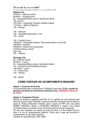 Ser ou não ser, eis o cristão!.
Encontro Estadual de Estudantes Evangélicos, 11 a 13 de setembro de 2009.
Sábado (12):
7h30min – Café da manhã
8h30min – Oração/Louvor
9h – Exposição Bíblica sobre o Sermão do Monte
10h -Louvor
10h15min – Exposição Temática: Missão integral
11h15min – Silêncio Reflexivo
12h – Almoço

14h – Oficinas*
16h – Atividades Esportivas / Livre
18h – Jantar

19h – Oração/Louvor
19h30min – Exposição temática: Pós-modernidade e a fé cristã
20h30min- Intervalo
20h40min- Testemunho missionário
21h20min-Sarau cultural
23h-Livre
00h – Silêncio

Domingo (13):
8h – Café da manhã
8h45min – Louvor
9h – Exposição Bíblica sobre o Sermão do Monte
10h – Grupos de Estudo Bíblico Indutivo.
10h 40min - Louvor
11h – Santa Ceia
12h – Almoço

14h – Saída

        COMO CHEGAR AO ACAMPAMENTO MANAIM?
Opção 1: Caravana do Evento
A concentração será na sexta-feira (11/09/08) a partir das 17:30 no posto de
gasolina em frente ao terminal da rodoviária nova. ATENÇÃO: Sairemos
às 18:20!

Opção 2: Transporte Próprio
Saindo de Aracaju e seguindo pela BR 101 no sentido sul você passará pelo
trevo de acesso à São Cristóvão, seguindo pela BR encontrará pouco depois o
posto da Polícia Rodoviária Federal, após o posto da PRF, tem uma placa
SABÃO AROEIRA, depois a FAZENDA ANINGAS e depois uma escola
municipal. Depois da escola, entrar na primeira pista de terra à esquerda.
No seu lado esquerdo um acesso de pista de terra, é a Rua Nelita Socorro,
esta é a rua do Acampamento Manaim. Entre nela e siga até encontrar o
acampamento no seu lado esquerdo.
Telefone do acampamento: 3261 3999.
 