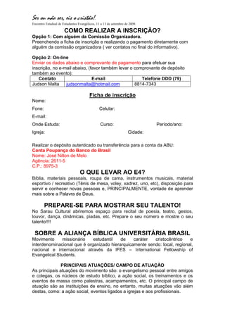 Ser ou não ser, eis o cristão!.
Encontro Estadual de Estudantes Evangélicos, 11 a 13 de setembro de 2009.

                      COMO REALIZAR A INSCRIÇÃO?
Opção 1: Com alguém da Comissão Organizadora.
Preenchendo a ficha de inscrição e realizando o pagamento diretamente com
alguém da comissão organizadora ( ver contatos no final do informativo).

Opção 2: On-line
Enviar os dados abaixo e comprovante de pagamento para efetuar sua
inscrição, no e-mail abaixo, (favor também levar o comprovante de depósito
também ao evento):
   Contato                     E-mail                 Telefone DDD (79)
Judson Malta     judsonmalta@hotmail.com           8814-7343

                                        Ficha de inscrição
Nome:
Fone:                                          Celular:
E-mail:
Onde Estuda:                                   Curso:                        Período/ano:
Igreja:                                                            Cidade:

Realizar o depósito autenticado ou transferência para a conta da ABU:
Conta Poupança do Banco do Brasil
Nome: José Nilton de Melo
Agência: 2611-5
C.P.: 8975-3
                                 O QUE LEVAR AO E4?
Bíblia, materiais pessoais, roupa de cama, instrumentos musicais, material
esportivo / recreativo (Tênis de mesa, voley, xadrez, uno, etc), disposição para
servir e conhecer novas pessoas e, PRINCIPALMENTE, vontade de aprender
mais sobre a Palavra de Deus.

        PREPARE-SE PARA MOSTRAR SEU TALENTO!
No Sarau Cultural abriremos espaço para recital de poesia, teatro, gestos,
louvor, dança, dinâmicas, piadas, etc. Prepare o seu número e mostre o seu
talento!!!!

 SOBRE A ALIANÇA BÍBLICA UNIVERSITÁRIA BRASIL
Movimento      missionário   estudantil   de    caráter  cristocêntrico    e
interdenominacional que é organizado hierarquicamente sendo: local, regional,
nacional e internacional através da IFES – International Fellowship of
Evangelical Students.

               PRINCIPAIS ATUAÇÕES/ CAMPO DE ATUAÇÃO
As principais atuações do movimento são: o evangelismo pessoal entre amigos
e colegas, os núcleos de estudo bíblico, a ação social, os treinamentos e os
eventos de massa como palestras, acampamentos, etc. O principal campo de
atuação são as instituições de ensino, no entanto, muitas atuações vão além
destas, como: a ação social, eventos ligados a igrejas e aos profissionais.
 