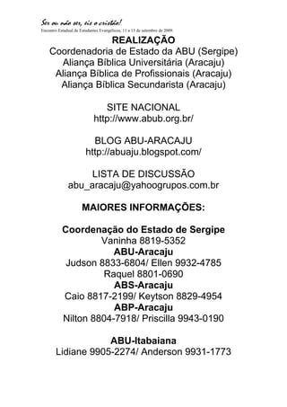 Ser ou não ser, eis o cristão!.
Encontro Estadual de Estudantes Evangélicos, 11 a 13 de setembro de 2009.

                   REALIZAÇÃO
    Coordenadoria de Estado da ABU (Sergipe)
      Aliança Bíblica Universitária (Aracaju)
     Aliança Bíblica de Profissionais (Aracaju)
      Aliança Bíblica Secundarista (Aracaju)

                                SITE NACIONAL
                             http://www.abub.org.br/

                          BLOG ABU-ARACAJU
                        http://abuaju.blogspot.com/

                   LISTA DE DISCUSSÃO
              abu_aracaju@yahoogrupos.com.br

                      MAIORES INFORMAÇÕES:

           Coordenação do Estado de Sergipe
                    Vaninha 8819-5352
                       ABU-Aracaju
            Judson 8833-6804/ Ellen 9932-4785
                    Raquel 8801-0690
                       ABS-Aracaju
           Caio 8817-2199/ Keytson 8829-4954
                       ABP-Aracaju
           Nilton 8804-7918/ Priscilla 9943-0190

                    ABU-Itabaiana
        Lidiane 9905-2274/ Anderson 9931-1773
 