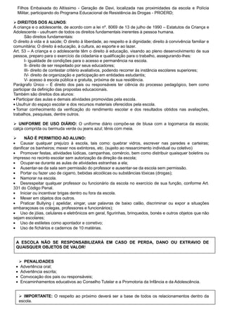 Filhos Embaixada do Altíssimo - Geração de Davi, localizada nas proximidades da escola e Polícia
    Militar, participando do Programa Educacional de Resistência às Drogas - PROERD;

 DIREITOS DOS ALUNOS:
A criança e o adolescente, de acordo com a lei nº. 8069 de 13 de julho de 1990 – Estatutos da Criança e
Adolescente - usufruem de todos os direitos fundamentais inerentes à pessoa humana.
       São direitos fundamentais:
O direito à vida e à saúde; O direito à liberdade, ao respeito e à dignidade; direito à convivência familiar e
comunitária; O direito à educação, à cultura, ao esporte e ao lazer.
Art. 53 – A criança e o adolescente têm o direito à educação, visando ao pleno desenvolvimento de sua
pessoa, preparo para o exercício da cidadania e qualificação para o trabalho, assegurando-lhes:
       I- igualdade de condições para o acesso e permanência na escola.
       II- direito de ser respeitado por seus educadores;
       III- direito de contestar critério avaliativos, podendo recorrer às instância escolares superiores;
       IV- direito de organização e participação em entidades estudantis;
       V- acesso à escola pública e gratuita, próxima de sua residência.
Parágrafo Único – É direito dos pais ou responsáveis ter ciência do processo pedagógico, bem como
participar da definição das propostas educacionais.
Também são direitos dos alunos:
  Participar das aulas e demais atividades promovidas pela escola.
  Usufruir do espaço escolar e dos recursos materiais oferecidos pela escola.
  Tomar conhecimento da verificação do rendimento escolar e dos resultados obtidos nas avaliações,
trabalhos, pesquisas, dentre outros.

 UNIFORME DE USO DIÁRIO: O uniforme diário compõe-se de blusa com a logomarca da escola;
calça comprida ou bermuda verde ou jeans azul; tênis com meia.

     NÃO É PERMITIDO AO ALUNO:
    Causar qualquer prejuízo à escola, tais como: quebrar vidros, escrever nas paredes e carteiras;
danificar os banheiros; mexer nos extintores, etc. (sujeito ao ressarcimento individual ou coletivo)
    Promover festas, atividades lúdicas, campanhas, comércio, bem como distribuir quaisquer boletins ou
impresso no recinto escolar sem autorização da direção da escola;
    Ocupar-se durante as aulas de atividades estranhas a ela;
    Ausentar-se da sala sem permissão do professor e ausentar-se da escola sem permissão.
    Portar ou fazer uso de cigarro, bebidas alcoólicas ou substâncias tóxicas (drogas);
    Namorar na escola.
    Desrespeitar qualquer professor ou funcionário da escola no exercício de sua função, conforme Art.
331 do Código Penal.
    Iniciar ou incentivar brigas dentro ou fora da escola.
    Mexer em objetos dos outros.
    Praticar Bullying ( apelidar, xingar, usar palavras de baixo calão, discriminar ou expor a situações
embaraçosas os colegas, professores e funcionários);
    Uso de jóias, celulares e eletrônicos em geral, figurinhas, brinquedos, bonés e outros objetos que não
sejam escolares;
    Uso de estiletes como apontador e corretivo;
    Uso de fichários e cadernos de 10 matérias.


 A ESCOLA NÃO SE RESPONSABILIZARÁ EM CASO DE PERDA, DANO OU EXTRAVIO DE
 QUAISQUER OBJETOS DE VALOR!


     PENALIDADES
    Advertência oral;
    Advertência escrita;
    Convocação dos pais ou responsáveis;
    Encaminhamentos educativos ao Conselho Tutelar e a Promotoria da Infância e da Adolescência.


     IMPORTANTE: O respeito ao próximo deverá ser a base de todos os relacionamentos dentro da
    escola.
 
