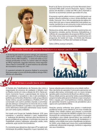 Brasil ia de forma recorrente ao Fundo Monetário Inter-
                                                              nacional (FMI) pedir socorro financeiro. Agora, o Brasil
                                                              passou de devedor a credor do FMI e até é chamado a
                                                              socorrer as economias centrais que estão em crise.

                                                              O aumento real do salário mínimo a partir de janeiro vai
                                                              ajudar o Brasil a enfrentar a crise e ainda distribuir mais
                                                              renda. Cerca de 13% a 14% de valorização do salário mí-
                                                              nimo, fará com que a massa salarial dos mais pobres au-
                                                              mente, transforme-se em consumo e este consumo será
                                                              um combustível para a economia brasileira.

                                                              Destacamos ainda, além dos grandes investimentos em
                                                              Aeroportos, estradas, portos, ferrovias, hidroelétricas, 2
                                                              milhões de casa populares do programa Minha Casa Mi-
                                                              nha Vida, temos visto outros grandes investimentos em
                                                              programas de Saúde em Casa, no Direito das Pessoas
                                                              com Deficiência e no Plano de Combate às Drogas.

                                                              Salve a Dilma, avançar sempre!...


            Dívida total do governo brasileiro é a menor em 64 anos

A dívida líquida total do governo atingiu, em setembro,
saldo de R$1,4 trilhão, o equivalente a 37,2% do Produto
Interno Bruto (PIB) brasileiro – a soma de todas as eco-
nomias produzidas no País. É o menor valor em relação
ao PIB já registrado, segundo informou nesta segunda-
-feira o Banco Central (BC). A série histórica da autorida-
de monetária começa em 1947.

O superávit primário do governo federal (a economia
feita para pagar os juros da dívida pública) atingiu R$8,1
bilhões em setembro.



            PT firme e unido para 2012

O Partido dos Trabalhadores de Paracatu deu início à          buscar soluções para construirmos uma cidade melhor.
organização do processo de avaliação e debates com            Mas não basta ser oposição. É necessário apresentar um
os filiados, tendo em vista a eleição de 2012. Neste pri-     projeto alternativo, sintonizado com os novos tempos
meiro momento houve a apresentação de nomes de                gerados pelo crescimento do Brasil nos últimos anos.
pré-candidatos a vereadores e dos 2 pré-candidatos a          Nossa cidade precisa aproveitar todas as possibilidades
prefeitos já conhecidos (Robertão e Jueli), já que Silvano    proporcionadas pelo governo federal, o que o atual pre-
Avelar retirou sua pré-candidatura a Prefeito. O PT tem       feito e equipe, por incompetência e inércia, deixaram
conversado com outros partidos visando a concretiza-          de aproveitar durante o governo do presidente Lula e
ção das alianças. Começamos no início do ano as mobi-         agora com a presidenta Dilma.
lizações para fortalecer o partido e nos apresentarmos
como alternativa viável para administrar nosso municí-        Paracatu precisa enfrentar seus graves e tradicionais
pio com várias ações e debates.                               problemas tendo como referência um novo modelo de
                                                              cidade. Uma cidade criativa, que prepare a juventude
Foi criado umo Grupo de Trabalho Eleitoral –GTE, para         para ocupar o mercado de trabalho surgido com a nova
coordenar o processo eleitoral e para implementar             economia do conhecimento e cujo motor é a inovação
a realização de plenárias mensais para discutirmos os         tecnológica; uma cidade democrática, que estimule a
graves problemas que afetam o município nas áreas de          cidadania participativa na formação de verdadeiros ci-
mobilidade urbana, habitação, educação, saúde, meio           dadãos; uma cidade mais justa e equilibrada socialmen-
ambiente, ação social e funcionalismo.                        te. Enfim, uma cidade que cresça com sustentabilidade
                                                              ambiental, oferecendo emprego, conforto e segurança
É o momento para deixarmos claro que o PT se opõe à ad-       aos seus moradores.
ministração do prefeito Vasquinho e que é possível, sim,
 