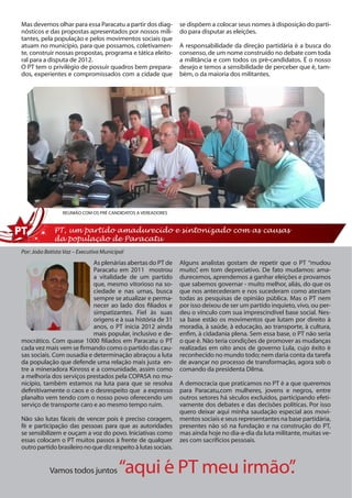 Mas devemos olhar para essa Paracatu a partir dos diag-         se dispõem a colocar seus nomes à disposição do parti-
nósticos e das propostas apresentados por nossos mili-          do para disputar as eleições.
tantes, pela população e pelos movimentos sociais que
atuam no município, para que possamos, coletivamen-             A responsabilidade da direção partidária é a busca do
te, construir nossas propostas, programa e tática eleito-       consenso, de um nome construído no debate com toda
ral para a disputa de 2012.                                     a militância e com todos os pré-candidatos. É o nosso
O PT tem o privilégio de possuir quadros bem prepara-           desejo e temos a sensibilidade de perceber que é, tam-
dos, experientes e compromissados com a cidade que              bém, o da maioria dos militantes.




                 REUNIÃO COM OS PRÉ CANDIDATOS A VEREADORES


             PT, um partido amadurecido e sintonizado com as causas
             da população de Paracatu
Por: João Batista Vaz – Executiva Municipal
                           As plenárias abertas do PT de        Alguns analistas gostam de repetir que o PT “mudou
                           Paracatu em 2011 mostrou             muito” em tom depreciativo. De fato mudamos: ama-
                                                                       ,
                           a vitalidade de um partido           durecemos, aprendemos a ganhar eleições e provamos
                           que, mesmo vitorioso na so-          que sabemos governar - muito melhor, aliás, do que os
                           ciedade e nas urnas, busca           que nos antecederam e nos sucederam como atestam
                           sempre se atualizar e perma-         todas as pesquisas de opinião pública. Mas o PT nem
                           necer ao lado dos filiados e         por isso deixou de ser um partido inquieto, vivo, ou per-
                           simpatizantes. Fiel às suas          deu o vínculo com sua imprescindível base social. Nes-
                           origens e à sua história de 31       sa base estão os movimentos que lutam por direito à
                           anos, o PT inicia 2012 ainda         moradia, à saúde, à educação, ao transporte, à cultura,
                           mais popular, inclusivo e de-        enfim, à cidadania plena. Sem essa base, o PT não seria
mocrático. Com quase 1000 filiados em Paracatu o PT             o que é. Não teria condições de promover as mudanças
cada vez mais vem se firmando como o partido das cau-           realizadas em oito anos de governo Lula, cujo êxito é
sas sociais. Com ousadia e determinação abraçou a luta          reconhecido no mundo todo; nem daria conta da tarefa
da população que defende uma relação mais justa en-             de avançar no processo de transformação, agora sob o
tre a mineradora Kinross e a comunidade, assim como             comando da presidenta Dilma.
a melhoria dos serviços prestados pela COPASA no mu-
nicípio, também estamos na luta para que se resolva             A democracia que praticamos no PT é a que queremos
definitivamente o caos e o desrespeito que a expresso           para Paracatu,com mulheres, jovens e negros, entre
planalto vem tendo com o nosso povo oferecendo um               outros setores há séculos excluídos, participando efeti-
serviço de transporte caro e ao mesmo tempo ruim.               vamente dos debates e das decisões políticas. Por isso
                                                                quero deixar aqui minha saudação especial aos movi-
Não são lutas fáceis de vencer pois é preciso coragem,          mentos sociais e seus representantes na base partidária,
fé e participação das pessoas para que as autoridades           presentes não só na fundação e na construção do PT,
se sensibilizem e ouçam a voz do povo. Iniciativas como         mas ainda hoje no dia-a-dia da luta militante, muitas ve-
essas colocam o PT muitos passos à frente de qualquer           zes com sacrifícios pessoais.
outro partido brasileiro no que diz respeito à lutas sociais.


           Vamos todos juntos            “aqui é PT meu irmão”
                                                             .
 