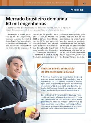 UNINORTE – LAUREATE INTERNACIONAL UNIVERSITIES | ESCOLA DE CIÊNCIAS EXATAS E TECNOLOGIAS
                                                                                                                                          03

                                                                                                                               Mercado

                   Mercado brasileiro demanda
                   60 mil engenheiros
                   A construção de grandes obras para a Copa do Mundo, em 2014, e para os
                   Jogos Olímpicos, em 2016, têm favorecido os profissionais da área.

                      Atualmente o Brasil neces-        construção de grandes obras                        -sal novas oportunidades serão
                   sita de 60 mil engenheiros,          para a Copa do Mundo, em                           criadas, pois falta mão de obra
                   segundo pesquisa da Ernst &          2014, e para os Jogos Olímpi-                      especializada no setor de pros-
                   Young Brasil. Com o crescimen-       cos, em 2016, têm favorecido                       pecção e gestão de atividades
                   to do mercado imobiliário no         os profissionais da área. Setores                  de exploração de petróleo e gás.
                   país, as carreiras se encontram      como a indústria automobilísti-                    Em relação ao setor ambiental
                   em momento de expansão. A            ca e de exploração de petróleo                     e florestal, as políticas públicas
                                                        e gás também têm demonstra-                        voltadas para minimizar os im-
                                                        do a procura por engenheiros.                      pactos também têm demanda-
                                                           Conforme a Ernst & Young                        do por engenheiros, além do se-
                                                        Brasil, com a descoberta do pré-                   tor de engenharia de produção.




                                                                        Embraer anuncia contratação
Foto: Divulgação




                                                                        de 200 engenheiros em 2012
                                                                       A Empresa Brasileira de Aeronáutica (Embraer)
                                                                       anunciou a contratação de 200 engenheiros para a
                                                                       empresa em 2012. O objetivo é atender a deman-
                                                                       da de novos investimentos e negócios desenvolvidos
                                                                       em todo o mundo. O anúncio foi feito durante a rea-
                                                                       lização do 8º Almoço de Confraternização com a Im-
                                                                       prensa, em São Paulo, no mês de dezembro de 2011.

                                                                       De acordo com o diretor-presidente do grupo, Frede-
                                                                       rico Fleury Curado, a Embraer investiu em 2011 cerca
                                                                       de R$ 450 Milhões em suas unidades. Curado fez um
                                                                       breve discurso sobre os avanços e consolidação de
                                                                       novas parcerias e o aumento de contratos para forne-
                                                                       cimentos de aeronaves. A empresa estima um cresci-
                                                                       mento de 5% de receita em comparação a 2010.
 