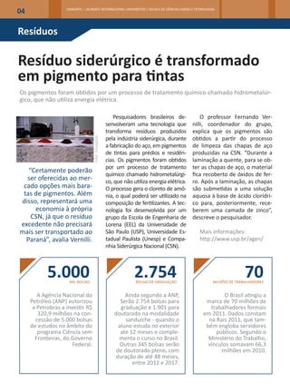 04                  UNINORTE – LAUREATE INTERNACIONAL UNIVERSITIES | ESCOLA DE CIÊNCIAS EXATAS E TECNOLOGIAS




Resíduos

Resíduo siderúrgico é transformado
em pigmento para tintas
Os pigmentos foram obtidos por um processo de tratamento químico chamado hidrometalúr-
gico, que não utiliza energia elétrica.

                                                           Pesquisadores brasileiros de-           O professor Fernando Ver-
                                                       senvolveram uma tecnologia que          nilli, coordenador do grupo,
                                                       transforma resíduos produzidos          explica que os pigmentos são
                                                       pela indústria siderúrgica, durante     obtidos a partir do processo
                                    Foto: Divulgação




                                                       a fabricação do aço, em pigmentos       de limpeza das chapas de aço
                                                       de tintas para prédios e residên-       produzidas na CSN. “Durante a
                                                       cias. Os pigmentos foram obtidos        laminação a quente, para se ob-
                                                       por um processo de tratamento           ter as chapas de aço, o material
   “Certamente poderão
                                                       químico chamado hidrometalúrgi-         fica recoberto de óxidos de fer-
  ser oferecidas ao mer-                               co, que não utiliza energia elétrica.   ro. Após a laminação, as chapas
 cado opções mais bara-                                O processo gera o cloreto de amô-       são submetidas a uma solução
 tas de pigmentos. Além                                nia, o qual poderá ser utilizado na     aquosa à base de ácido clorídri-
disso, representará uma                                composição de fertilizantes. A tec-     co para, posteriormente, rece-
     economia à própria                                nologia foi desenvolvida por um         berem uma camada de zinco”,
    CSN, já que o resíduo                              grupo da Escola de Engenharia de        descreve o pesquisador.
excedente não precisará                                Lorena (EEL) da Universidade de
mais ser transportado ao                               São Paulo (USP), Universidade Es-           Mais informações:
  Paraná”, avalia Vernilli.                            tadual Paulista (Unesp) e Compa-            http://www.usp.br/agen/
                                                       nhia Siderúrgica Nacional (CSN).



            5.000    MIL BOLSAS
                                                                    2.754
                                                                    BOLSAS DE GRADUAÇÃO
                                                                                                                         70
                                                                                                          MILHÕES DE TRABALHADORES


        A Agência Nacional do                                   Ainda segundo a ANP,                         O Brasil atingiu a
     Petróleo (ANP) autorizou                                 Serão 2.754 bolsas para                 marca de 70 milhões de
      a Petrobras a investir R$                               graduação e 1.901 para                    trabalhadores formais
        320,9 milhões na con-                              doutorado na modalidade                   em 2011. Dados constam
       cessão de 5.000 bolsas                                   sanduíche - quando o                   na Rais 2011, que tam-
     de estudos no âmbito do                                 aluno estuda no exterior                 bém engloba servidores
        programa Ciência sem                                  até 12 meses e comple-                      públicos. Segundo o
       Fronteiras, do Governo                                menta o curso no Brasil.                  Ministério do Trabalho,
                       Federal.                               Outras 345 bolsas serão                  vínculos somavam 66,3
                                                            de doutorado pleno, com                         milhões em 2010.
                                                           duração de até 48 meses,
                                                                   entre 2012 e 2017.
 