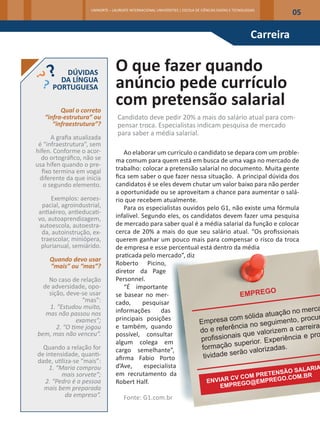 UNINORTE – LAUREATE INTERNACIONAL UNIVERSITIES | ESCOLA DE CIÊNCIAS EXATAS E TECNOLOGIAS
                                                                                                                     05

                                                                                                          Carreira


         DÚVIDAS                  O que fazer quando
        DA LÍNGUA
      PORTUGUESA                  anúncio pede currículo
         Qual o correto
                                  com pretensão salarial
   “infra-estrutura” ou            Candidato deve pedir 20% a mais do salário atual para com-
      “infraestrutura”?            pensar troca. Especialistas indicam pesquisa de mercado
                                   para saber a média salarial.
      A grafia atualizada
 é “infraestrutura”, sem
hífen. Conforme o acor-              Ao elaborar um currículo o candidato se depara com um proble-
  do ortográfico, não se          ma comum para quem está em busca de uma vaga no mercado de
usa hífen quando o pre-
  fixo termina em vogal           trabalho: colocar a pretensão salarial no documento. Muita gente
 diferente da que inicia          fica sem saber o que fazer nessa situação. A principal dúvida­dos
   o segundo elemento.            candidatos é se eles devem chutar um valor baixo para não perder
                                  a oportunidade ou se aproveitam a chance para ­ umentar o salá-
                                                                                  a
      Exemplos: aeroes-           rio que recebem atualmente.
  pacial, agroindustrial,            Para os especialistas ouvidos pelo G1, não existe uma fórmula
 antiaéreo, antieducati-
 vo, autoaprendizagem,            infalível. Segundo eles, os candidatos devem fazer uma pesquisa
 autoescola, autoestra-           de mercado para saber qual é a média salarial da função e colocar
  da, autoinstrução, ex-          cerca de 20% a mais do que seu salário atual. “Os profissionais
  traescolar, miniópera,          querem ganhar um pouco mais para compensar o risco da troca
  plurianual, semiárido.          de empresa e esse percentual está dentro da média
                                  praticada pelo mercado”, diz
     Quando devo usar
     “mais” ou “mas”?             Roberto Picino,
                                  diretor da Page
    No caso de relação            Personnel.
  de adversidade, opo-               “É importante
    sição, deve-se usar           se basear no mer-
                 “mas”:           cado,      pesquisar
    1. “Estudou muito,
   mas não passou nos             informações       das
               exames”;           principais posições
       2. “O time jogou           e também, quando
bem, mas não venceu”.             possível, consultar
                                  algum colega em
  Quando a relação for            cargo semelhante”,
de intensidade, quanti-
dade, utiliza-se “mais”:          afirma Fabio Porto
    1. “Maria comprou             d’Ave,      especialista
         mais sorvete”;           em recrutamento da
   2. “Pedro é a pessoa           Robert Half.
  mais bem preparada
           da empresa”.               Fonte: G1.com.br
 