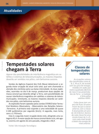 06                   UNINORTE – LAUREATE INTERNACIONAL UNIVERSITIES | ESCOLA DE CIÊNCIAS EXATAS E TECNOLOGIAS




                   Atualidades




                    Tempestades solares
Foto: Divulgação




                                                                                                                               Classes de
                    chegam à Terra                                                                                           tempestades
                    Apesar das possibilidades de interferência magnética em sa-                                                   solares
                    télites e sistemas de telecomunicações, os maiores impactos
                    deverão ser sentidos nos pólos, com belíssimas auroras.                                                     As erupções solares
                                                                                                                          são classificadas como A,
                       Sondas da Agência Espacial dos EUA (Nasa) detectaram a se-                                           B, C, M ou X, de acordo
                    gunda maior erupção do atual ciclo solar, que vem chamando a                                          com seu pico de energia,
                                                                                                                              medido em watts por
                    atenção dos cientistas pela sua baixa intensidade. As duas explo-                                     metro quadrado (W/m2)
                    sões, ocorridas no dia 6 de março, produziram duas ejeções de                                         de raios X nas proximida-
                    massa coronal que deverão atingir a Terra, com possibilidades de                                       des da Terra - a medição
                    causar interferência magnética em satélites e sistemas de teleco-                                                   é feita pelos
                    municações. Entretanto, os maiores impactos deverão ser senti-                                                   satélites GOES.
                    dos nos pólos, com belíssimas auroras.
                                                                                                                                Cada classe tem um
                       As explosões foram captadas pelas sondas STEREO Solar Terres-                                          pico de fluxo 10 vezes
                    trial Relations Observatory - Observatório das Relações Solares-                                          maior do que a classe
                    -Terrestres. A primeira está viajando a uma velocidade de quase                                           anterior, com a classe
                    2.100 quilômetros por segundo (km/s). A segunda, mais lenta,                                              X alcançando um pico
                    vem a 1.770 km/s.                                                                                        de 10-4 W/m2. Dentro
                       Esta é a segunda maior erupção deste ciclo, atingindo uma ca-                                         de cada classe há uma
                                                                                                                              escala linear de 1 a 9,
                    tegoria X5,4. A maior ejeção de massa coronal deste ciclo, até ago-                                       com cada nível tendo
                    ra, ocorreu em agosto do ano passado, chegando a X6,9.                                                   o dobro da energia do
                                                                                                                                       nível anterior.
                         Fonte: Site Inovação Tecnológica
 