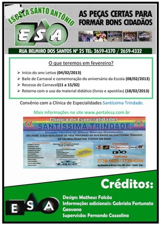 O que teremos em fevereiro?
   Início do ano Letivo (04/02/2013)
   Baile de Carnaval e comemoração do aniversário da Escola (08/02/2013)
   Recesso de Carnaval(11 a 15/02)
   Retorno com o uso do material didático (livros e apostilas) (18/02/2013)

Convênio com a Clínica de Especialidades Santíssima Trindade.
          Mais informações no site www.portalesa.com.br
 