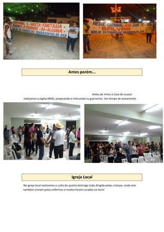 Antes porém...
Antes de irmos à Casa de Louvor
realizamos a vigília AMAI, preparando e instruindo os guerreiros. Um tempo de avivamento.
Igreja Local
Na igreja local realizamos o culto do quarto domingo todo dirigido pelas crianças, onde elas
também oraram pelos enfermos e muitos foram curados na hora!
 