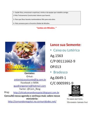1- Saúde física, emocional e espiritual, minha e da equipe que trabalha comigo.
2-Pelo Treinamento Construindo Valores que haverá.
3- Para que Deus levante mantenedores fiéis para esta obra.
4- Pela caravana para o Encontro Global de Missões.
“Juntos em Missões. ”
 