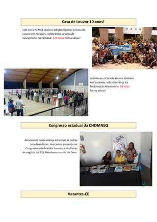 Casa de Louvor 10 anos!
Este ano a SEMCE realizou edição especial da Casa de
Louvor em Paracuru, celebrando 10 anos de
evangelismo no carnaval. 129 vidas forma salvas!
Aconteceu a Casa de Louvor também
em Vazantes, sob a liderança da
Mobilização Missionária. 09 vidas
forma salvas!
Congresso estadual da CHOMNEQ
Renovando nossa aliança em servir as outras
coordenadorias, marcamos presença no
Congresso estadual dos homens e mulheres
de negócio da IEQ. Recebemos muito de Deus.
Vazantes-CE
 
