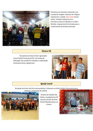 Estivemos em Vazantes realizando uma
cruzada de milagres. Dezenas de milagres
impactaram a cidade. Duas almas foram
salvas. Também realizamos ali o
seminário Juntos em Missões e o Café e
Missões. A igreja local foi treinada para o
cumprimento da Grande Comissão.
Ocara-CE
Os pastores de Ocara foram agraciados
como Projeto Presença do Pai. Um tempo de
edificação. Na ocasião foi realizado a mobilização
missionária junto a igreja local.
Igreja Local
Na igreja local este mês foi muito produtivo. Estivemos na célula Unidos Venceremos para
celebrar o aniversário da anfitriã.
Através do trabalho das
células, evangelizamos 90
pessoas através do filme
Os Dez Mandamentos no
cinema.
 