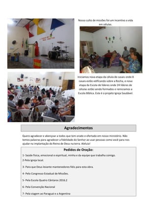 Nosso culto de missões foi um incentivo a vida
em células.
Iniciamos nova etapa da célula de casais onde 8
casais estão edificando sobre a Rocha, e nova
etapa da Escola de líderes onde 24 líderes de
células estão sendo formados e reiniciamos a
Escola Bíblica. Este é o projeto Igreja Saudável.
Agradecimentos
Quero agradecer e abençoar a todos que tem orado e ofertado em nosso ministério. Não
temos palavras para agradecer a fidelidade do Senhor ao usar pessoas como você para nos
ajudar na implantação do Reino de Deus na terra. Aleluia!
Pedidos de Oração:
1- Saúde física, emocional e espiritual, minha e da equipe que trabalha comigo.
2-Pela igreja local.
3- Para que Deus levante mantenedores fiéis para esta obra.
4- Pelo Congresso Estadual de Missões.
5- Pela Escola Quatro Cântaros 2016.2
6- Pela Convenção Nacional
7- Pela viagem ao Paraguai e a Argentina
 