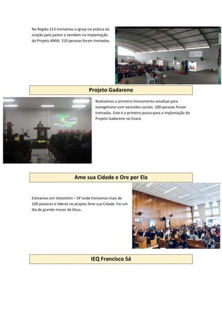 Na Região 213 treinamos a igreja na prática da
oração pelo pastor e também na implantação
do Projeto AMAI. 310 pessoas foram treinadas.
Projeto Gadareno
Realizamos o primeiro treinamento estadual para
evangelismo com excluídos sociais. 100 pessoas foram
treinadas. Este é o primeiro passo para a implantação do
Projeto Gadareno no Ceará.
Ame sua Cidade e Ore por Ela
Estivamos em Vototntim – SP onde treinamos mais de
100 pastores e líderes no projeto Ame sua Cidade. Foi um
dia de grande mover de Deus.
IEQ Francisco Sá
 