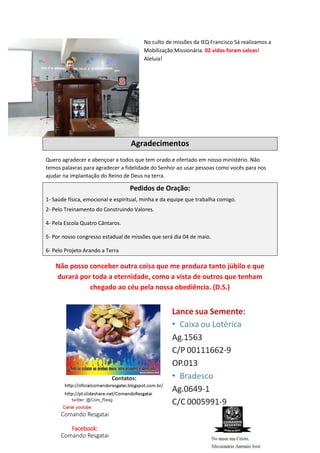 No culto de missões da IEQ Francisco Sá realizamos a
Mobilização Missionária. 02 vidas foram salvas!
Aleluia!
Agradecimentos
Quero agradecer e abençoar a todos que tem orado e ofertado em nosso ministério. Não
temos palavras para agradecer a fidelidade do Senhor ao usar pessoas como vocês para nos
ajudar na implantação do Reino de Deus na terra.
Pedidos de Oração:
1- Saúde física, emocional e espiritual, minha e da equipe que trabalha comigo.
2- Pelo Treinamento do Construindo Valores.
4- Pela Escola Quatro Cântaros.
5- Por nosso congresso estadual de missões que será dia 04 de maio.
6- Pelo Projeto Arando a Terra
Não posso conceber outra coisa que me produza tanto júbilo e que
durará por toda a eternidade, como a vista de outros que tenham
chegado ao céu pela nossa obediência. (D.S.)
Comando Resgatai
Facebook:
Comando Resgatai
 
