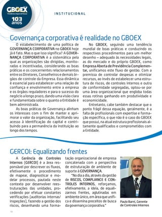 10
O estabelecimento de uma política de
GOVERNANÇA CORPORATIVA no GBOEX hoje
já é fato. Mas o que isso significa? A GOVER-
NANÇA CORPORATIVA é a sistemática pela
qual as organizações são dirigidas, monito-
radas e incentivadas, considerando as boas
práticas e os concernentes relacionamentos
entre os Diretores, Conselheiros e demais ór-
gãos de controle da Empresa. Essa dinâmica
é essencial para estabelecer uma relação de
confiança e envolvimento entre a empresa
e os órgãos reguladores e para o sucesso do
negócio a longo prazo, dando uma visão clara
e fundamentada sobre o quanto a Entidade é
bem administrada.
As boas práticas de Governança alinham
os interesses com o fim de manter e apri-
morar o valor da organização, facilitando seu
acesso à identificação do capital e contri-
buindo para a permanência da instituição ao
longo dos tempos.
No GBOEX, seguindo uma tendência
mundial de boas práticas e conduzindo os
respectivos procedimentos para um melhor
desenho – adequado às necessidades legais,
as do mercado e do próprio GBOEX, como
Empresa Aberta de Previdência Complemen-
tar, unificamos este fluxo de gestão. Com a
premissa de controlar despesas e otimizar
recursos, ao invés de estabelecer uma estru-
tura de riscos, de controles internos e outra
de conformidade segregadas, optou-se por
uma área organizacional que engloba todas
essas rotinas ganhando em produtividade e
economicidade.
Entretanto, cabe também destacar que o
ponto frágil dessa equação, geralmente, é a
falta de profissionais com expertise e forma-
ção específica, o que não é o caso do GBOEX
que possui, na atual estrutura profissionais al-
tamente qualificados e comprometidos com
a Entidade.
A Gerência de Controles
Internos (GERCOI) é a área res-
ponsável por descrever os fluxos,
efetivamente o procedimento
de mapear, diagnosticar e mo-
delar processos, pautada neste
contexto por desenvolver rees-
truturações das unidades, pro-
cedendo por efetuar constantes
verificações (auditorias internas/
inspeções), fazendo a gestão dos
riscos, desenhando uma forma-
tação organizacional de empresa
concatenada com a perspectiva
de estruturação de ambiente de
suporte à GOVERNANÇA.
“No dia a dia, através da gestão
de RISCOS, COMPLIANCE E CON-
TROLES INTERNOS, reforçamos,
efetivamente, a ideia, de equali-
zarmos frentes, aglutinadas em
ambienteúnico,emáreaqueunifi-
ca e dissemina preceitos de busca
da governança corporativa.”
Governança corporativa é realidade no GBOEX
GERCOI: Equalizando frentes
i n s t i t u c i onal
Paulo Barni, Gerente
de Controles Internos
 