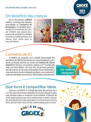 15
O GBOEX em conjunto com a ASSEG (Associação dos
ServidoresdoGBOEX)promoveuemsuasinstalaçõesaven-
da de camisetas alusivas ao evento do Instituto do Câncer
Infantil (ICI-RS) que, em outubro, realizou a 23ª Corrida pela
Vida, em Porto Alegre. Cerca de seis mil pessoas participa-
ram do evento. Os recursos arrecadados foram destinados à
manutençãodoCentroIntegradodeApoio,novasededoICI,
onde são atendidas em torno de 300 famílias mensalmente.
Em 11 de outubro, o GBOEX
realizou a entrega das doações
arrecadadas na Campanha de
Brinquedos. A entidade bene-
ficiada foi o Instituto do Cân-
cer Infantil, que possui pro-
gramas de assistência integral
a crianças e adolescentes com
câncer, bem como para os
seus familiares.
Ocorreu no GBOEX 3º Círculo do Livro. No período de 4
a 17 de novembro foram deixados livros para doação e após
este período todos os materiais foram doados. A doação de
livros ajuda pessoas que nem conhecemos a sentir o prazer
de uma boa leitura e que aprendam e se emocionem com os
livros que já foram seus um dia. Libere espaço para o novo!
R E S P O N S A B I L I D A D E S O CI A L
Camisetas do ICI
Em benefício das crianças
Doar livros é compartilhar ideias
 