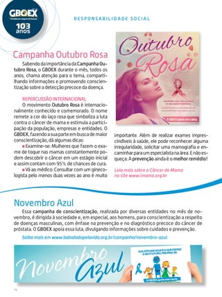 16
Campanha Outubro Rosa
Novembro Azul
R E S P O N S A B I L I D A D E S O CI A L
SabendodaimportânciadaCampanhaOu-
tubro Rosa, o GBOEX durante o mês, todos os
anos, chama atenção para o tema, comparti-
lhando informações e promovendo conscien-
tização sobre a detecção precoce da doença.
Repercussão internacional
O movimento Outubro Rosa é internacio-
nalmente conhecido e comemorado. O nome
remete a cor do laço rosa que simboliza a luta
contra o câncer de mama e estimula a partici-
pação da população, empresas e entidades. O
GBOEX,fazendoasuaparteembuscademaior
conscientização, dá algumas dicas:
Examine-se: Mulheres que fazem o exa-
me de toque nas mamas constantemente po-
dem descobrir o câncer em um estágio inicial
e assim contam com 95% de chances de cura.
Vá ao médico: Consultar com um gineco-
logista pelo menos duas vezes ao ano é muito
Essa campanha de conscientização, realizada por diversas entidades no mês de no-
vembro, é dirigida à sociedade e, em especial, aos homens, para conscientização a respeito
de doenças masculinas, com ênfase na prevenção e no diagnóstico precoce do câncer de
próstata. O GBOEX apoia essa luta, divulgando informações sobre cuidados e prevenção.
Saiba mais em www.ladoaladopelavida.org.br/campanha/novembro-azul.
importante. Além de realizar exames impres-
cindíveis à saúde, ele pode reconhecer alguma
irregularidade, solicitar uma mamografia e en-
caminharparaumespecialistanaárea.Enãoes-
queça: A prevenção ainda é o melhor remédio!
Leia mais sobre o Câncer de Mama
no site www.imama.org.br
 