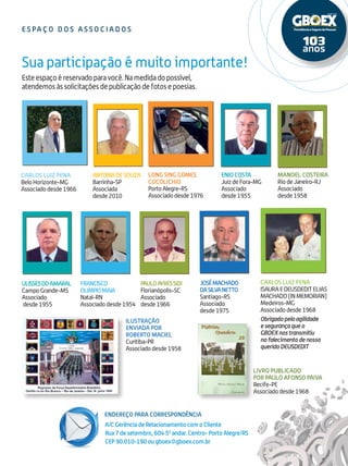 Endereço para correspondência
17
Este espaço é reservado para você. Na medida do possível,
atendemos às solicitações de publicação de fotos e poesias.
Sua participação é muito importante!
A/C Gerência de Relacionamento com o Cliente
Rua 7 de setembro, 604 50
andar. Centro- Porto Alegre/RS
CEP 90.010-190 ou gboex@gboex.com.br
e s pa ç o do s a s s o c i ado s
Antoniade Souza
Barrinha-SP
Associada
desde2010
FRANCISCO
OLIMPIOMAIA
Natal-RN
Associadodesde1954
PauloAyresSidi
Florianópolis-SC
Associado
desde1966
JoséMachado
daSilvaNetto
Santiago-RS
Associado
desde1975
Carlos Luiz Pena
ISAURAEDEUSDEDITELIAS
MACHADO(INMEMORIAN)
Medeiros-MG
Associadodesde1968
Obrigadopelaagilidade
esegurançaqueo
GBOEXnostransmitiu
nofalecimentodenosso
queridoDEUSDEDIT
Ilustração
enviada por
ROBERTO MACIEL
Curitiba-PR
Associadodesde1958
Livro Publicado
por Paulo Afonso Paiva
Recife-PE
Associadodesde1968
MANOEL COSTEIRA
RiodeJaneiro-RJ
Associado
desde1958
Enio Costa
JuizdeFora-MG
Associado
desde1955
Carlos Luiz Pena
BeloHorizonte-MG
Associadodesde1966
Long Sing Gomes
Cocolichio
PortoAlegre-RS
Associadodesde1976
UlissesdoAmaral
CampoGrande-MS
Associado
desde1955
 