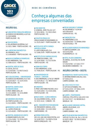 18
Conheça algumas das
empresas conveniadas
Região Sul
CLINICENTROCONSULTASMÉDICAS
AV. BORGES DE MEDEIROS, 410/516
51 3025.8008
PORTO ALEGRE I RS
CASA DO PAPEL
R. VOLUNTÁRIOS DA PÁTRIA, 547
51 3021.7888 I PORTO ALEGRE I RS
A+ MEDICINA DIAGNÓSTICA
AV. IPIRANGA, 2811
51 3290.8000 I PORTO ALEGRE I RS
MAXXI ECONÔMICA FARMÁCIAS
R. DOS ANDRADAS, 706
51 3085.0155 I PORTO ALEGRE I RS
HOSPITAL MÃE DE DEUS
R. COSTA, 30/210
51 32302504 I 51 99172.6422
PORTO ALEGRE I RS
DC EDUCACIONAL - UNIVERSIDADE
AV. BORGES DE MEDEIROS, 612/181
51 3226.4827 I 51 3224.4444
PORTO ALEGRE I RS
HOSPITAL SANTA CASA
DE MISERICORDIA
R. PROF. ANNES DIAS, 28
51 3214.8000 I 51 3214.8080
PORTO ALEGRE I RS
FUNERÁRIA SÃO PEDRO
AV. PORTO ALEGRE, 214
51 3223.8091 I PORTO ALEGRE I RS
MERIDIEN CLUBE DE TURISMO
AL. ALÍPIO CÉSAR, 80
51 3224.8283 I PORTO ALEGRE I RS
HOSPITAL MOINHOS DE VENTO
R. RAMIRO BARCELOS, 910
51 3314.3496 I 51 3314.2970
PORTO ALEGRE I RS
r ede de c onvê n i o s
CNA BOM FIM
R. GENERAL JOÃO TELLES, 527
51 3012.0034 I 51 3022.2945
PORTO ALEGRE I RS
CHALÉ DA PRAÇA XV
PRAÇA QUINZE DE NOVEMBRO, 01
51 3225.2667 I PORTO ALEGRE I RS
ESCOLA DE ARTE E DANÇA
MAHAILA ADMA
R. LOPO GONÇALVES, 241
51 3286.2976 I PORTO ALEGRE I RS
INSTITUTO DE CARDIOLOGIA RS
AV. PRINCESA ISABEL, 395
51 3230.3600 I 51 3217.9194
PORTO ALEGRE I RS
USINA DO CORPO
R. DOS ANDRADAS, 1258
51 7400.2634 I PORTO ALEGRE I RS
UNIVERSIDADE DE
FRANCA – UNIFRAN
R.DOSANDRADAS,1276/10°ANDAR
51 3225.8412 I 51 98507.6647
PORTO ALEGRE I RS
FUNDATEC
R. PROF. CRISTIANO FISCHER, 2012
51 3320.1059 I 51 3320.1046
PORTO ALEGRE I RS
RISCO ZERO - CLÍNICA MÉDICA
AV. GUILHERME SCHELL, 5638
51 3472.1414 I CANOAS I RS
DIX - DIAGNÓSTICO POR IMAGEM
AV. PRESIDENTE VARGAS, 2291
55 3028.3000 I 55 2103.3092
SANTA MARIA I RS
FARINA PARK HOTEL
RSC 453, KM 106 CAIXA POSTAL 432
54 3458.7033 I 54 99974.3528
BENTO GONÇALVES I RS
SBTUR VIAGENS E TURISMO
AV. RIO BRANCO, 7 LOJA 08
48 2106.4650
CAXIAS DO SUL I RS
FUNDAÇÃO FISK
AV. ANDRADINA,1116
45 3028.0100 I 51 99984.5958
FOZ DO IGUAÇU I PR
FACULDADESBORGESDEMENDONÇA
R. SANTOS DUMONT, 104
48 3229.2500
FLORIANÓPOLIS I SC
HOTEL PLAZA CAMBORIU
AV. BRASIL, 1410 ESQ. AV. ALVIN
BAUER
47 3367.0700 I 47 3263.7777
BALNEÁRIO CAMBORIÚ I SC
Região Centro – Oeste:
HARBOR SELF BURITI SUITES HOTEL
R. ANTÔNIO MARIA COELHO, 2301
67 3026.2211
CAMPO GRANDE I MS
CLÍNICA MASTER MED
R. SETE DE SETEMBRO, 794
67 3324.1539 I 67 3044.1539
CAMPO GRANDE I MS
CLIMPSI - FISIOTERAPIA
ESPECIAL STN LOTE N, 328,329 E 330
61 3347.3337 I 61 98186.0421
BRASÍLIA I DF
FACULDADE UNIGRAN CAPITAL
ABRÃO JÚLIO RAHE, 325
67 3389.3327
CAMPO GRANDE I MS
PASTEUR MEDICINA DIAGNÓSTICA
SEPS EQ 712/912, BL. 04, LJ. 02-03
61 9521.1859 I 61 99333.9816
BRASÍLIA I DF
 