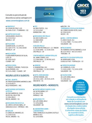 19
Consulte os percentuais de
desconto ou outras vantagens em
www.conveniosgboex.com.br
Consulte as orientações
em relação a utilização da
Rede de Convênios em
www.conveniosgboex.com.br
A relação dos credenciados
divulgada nessa edição
é referente a base de dados
de novembro/2016,
sujeita a alterações.
UNIASSELVI
AV. OSVALDO CRUZ ,120
64 3404.3330 I ITUMBIARA I GO
KUBITSCHEK PLAZA
SHN QUADRA 2 BLOCO E,
61 3319.3543
BRASÍLA I DF
ÓTICA DINIZ
QUADRA 08 BL 12 LOTE 05
61 3387.3774 I 61 3043.8300
BRASÍLIA I DF
MEGA SAÚDE
R. BENJAMIN PEDROSO DA SILVA,
LOTE 30
65 3054.5455
CUIABÁ I MT
DROGA GERAL
R. TENENTE-CORONEL THOGO DA
SILVA PEREIRA, 193
65 3324.2900 I CUIABÁ I MT
Região Leste e Sudeste:
CCAA – BURITIS
AV. PROFESSOR MÁRIO WERNECK, 885
31 2516.6677
BELO HORIZONTE I MG
ORTHOPRIDE ORTODONTIA
ESTÉTICA
AV. DAS AMÉRICAS, 3500
BLOCO 06, SALA 708
21 3043.9621
RIO DE JANEIRO I RJ
DROGARIAS PACHECO S.A.
AV. VINTE E OITO DE ABRIL, 97
080028221010 I IPATINGA I MG
FISIOLAR
R. CONDE DE LINHARES, 65
21 3340.5216
RIO DE JANEIRO I RJ
YES!
AV. BIAS FORTES, 316
32 3331.0587
BARBACENA I MG
DROGARIAS SÃO PAULO
AV. DAS FLORES, 453
11 3685.8900
OSASCO I SP
ACM SÃO PAULO
R. NESTOR PESTANA,147 – 11° ANDAR
11 3138.3098 I 11 3138.3146
SÃO PAULO I SP
CENTRO MÉDICO JARDIM POPULAR
AV. JAIME TORRES, 363
11 2366.0900 I 11 94766.1433
SÃO PAULO I SP
UNINOVE
R. DIAMANTINA, 302
11 33859088 I 11 2633.9000
SÃO PAULO I SP
HOTEL MORUBIXABA
JOFFRE FERRARI, 100
28 3534.1180 I 28 3534.1476
ANCHIETA I ES
RegiãoNorte–Nordeste:
CENTRO MÉDICO SANTA CLARA
AV. AUTAZ MIRIM, 327
92 3644.5769
MANAUS I AM
IMES/REDE FTC
AV. LUÍS VIANA, 8812
71 3254.6666
SALVADOR I BA
LABORATÓRIOSABIN-
LABORATÓRIOS
TRAV. FRANCISCO CALDEIRA CASTELO
BRANCO, 912
91 3249.9090
BELÉM I PA
TRANSWORLD ESCOLA DE IDIOMAS
AV. CONDE DA BOA VISTA, 1460
81 3302.6120
RECIFE I PE
AMU - CENTRO MÉDICO
R. LIMA E SILVA, 341
71 3242.7888 I 71 3242.1979
SALVADOR I BA
PSICOCENTRO
AV. HOMERO CASTELO BRANCO, 1418
86 3233.9553 I 86 3233.9553
TERESINA I PI
INTERCITY GOLDEN FORTALEZA
AV. BEIRA MAR, 4260
03002107700 I FORTALEZA I CE
CARDIO PULMONAR
AV. GARIBALDI, 2199
71 3203.2200 I 71) 3245.1078
SALVADOR I BA
COLÉGIO DOM
AV. LUÍS VIANA, 8812
71 3281.8241
SALVADOR I BA
ARedede
Convênios
édinâmicae
podesofrer
alterações
 
