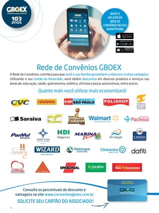 20
A Rede de Convênios contribui para que você e sua família aproveitem a vida com muitas vantagens.
Utilizando o seu Cartão do Associado, você obtém descontos em diversos produtos e serviços nas
áreas de: educação, saúde, gastronomia, estética, oficinas e peças automotivas, entre outros.
Rede de Convênios GBOEX
Consulte os percentuais de desconto e
vantagens no site www.conveniosgboex.com.br
Solicite seu cartão do Associado!
Baixeo
aplicativo
redede
convêniosnoseu
smartphone
Quanto mais você utilizar mais economizará!
 