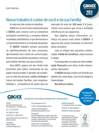 ed i t o r i al
3
A cada ano são muitos os desafios.
2016 foi um ano muito importante para
o GBOEX, pois mesmo com as constantes
oscilações econômicas, a empresa obteve
resultados satisfatórios, o que demonstra o
comprometimentoeaconduçãodagestão.
O GBOEX trabalha sempre pensando
no aperfeiçoamento de seus processos,
aprimorando seus canais de comunicação,
oferecendo excelentes produtos e serviços
para melhor atender aos seus clientes.
Para 2017, espera um ano ainda mais
promissor para todos. Consciente do seu
papel transformador e gerador de mudan-
ças na vida das pessoas, cuida e protege o
futuro de muitas famílias, com responsa-
bilidade e competência de quem atua no
mercado há mais de 100 anos. E é justa-
mente essa postura que torna a Entidade
referência em seu segmento.
Nas páginas desse informativo co-
nheça um pouco mais sobre o GBOEX e
algumas das ações realizadas no decorrer
deste semestre.
Leia os artigos dos parceiros creden-
ciados à Rede de Convênios, sobre turismo
e saúde.
Foi preparado um especial sobre orien-
tação financeira com dicas muito interes-
santes. Aproveite!
O GBOEX deseja a todos um final de ano
repleto de coisas boas, com muita alegria e
fraternidade.
Boa leitura a todos.
Matriz:
Rua Sete de Setembro, 604
Porto Alegre/RS - CEP 90010-190
Tel.: 51 3215.8000
SAC: 0800 541 2483
whatsapp: 51 98013.8220
DEFICIENTES AUDITIVOS OU DE FALA:
0800 200 0819
ouvidoria:
0800 7031989
ouvidoria@sinapp.org.br
O símbolo indica que o
papel utilizado neste boletim
informativo foi produzido
com madeira de florestas
certificadas e outras fontes
controladas, reforçando nosso
respeito ao meio ambiente.
Editado pela assessoria de marketing e comunicação
site: www.gboex.com.br
e-mail: marketing@gboex.com.br
Jornalista Responsável:
Fernanda Doering (MTB 11197)
Produção:
Ana Maria Rabello Pinto, Antônio Carlos Félix
Trindade, Adriela Patrizia Didio, Caroline Farias
Henriques , Eliane Freitas, Luciano Zanotto,
Priscila Rita, Renato Barenho
EDIÇÃO, Arte e Diagramação:
Informare Comunicação Empresarial
Período referente:
2º semestre de 2016 – 43ª edição
Tiragem: 42.600 exemplares
Impressão: Editora São Miguel
Nosso trabalho é cuidar de você e da sua família
Distribuição
gratuita
aosassociados
doGBOEX
 