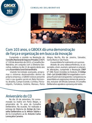 4
c on s el h o del i be r at i vo
Cumprindo o contido na Resolução do
ConselhoNacionaldeSegurosPrivados(CNSP)
nº330dedezembrode 2015, oConselhoDe-
liberativo, em conjunto com a Diretoria Exe-
cutiva, realizou no dia 11 de agosto deste ano
umaAssembleiaGeralExtraordinária.
Usando tecno­logia avançada, progra-
mas e sistemas desenvolvidos dentro da
própria empresa, o GBOEX esteve presente
com o seu quadro social em Belo Horizon-
te, Brasília, Campo Grande, Curitiba, Floria-
nópolis, Fortaleza, Goiânia, Manaus, Porto
Alegre, Recife, Rio de Janeiro, Salvador,
Santa Maria e São Paulo.
A assembleia foi realmente um sucesso.
Através de uma videoconferência, os as-
sociados,viram,ouviram,opinaramevotaram.
As alterações, cumprindo a Resolução CNSP
nº 330, foram incluídas no Estatuto. O Código
Civil – Lei 10.406/2002 foi respeitado e a em-
presaficarámaistransparente.Compareceuna
assembleiaumexpressivonú­merodeassocia-
dos, inclusive 18 Oficiais Generais. O Conselho
Deliberativoagradeceapresençadetodos.
No dia 19 de setembro, foi come-
morado na matriz em Porto Alegre, o
aniversário de 74 anos do Conselho
Deliberativo. Na ocasião, foi realizada a
entrega de Diploma de Amigo do Con-
selho Deliberativo ao Sr. Wilson Tubino e
de Ex-Conselheiro ao Sr. Antonio Carlos
Lorençatto Carneiro.
Com 103 anos, o GBOEX dá uma demonstração
de força e organização em busca da inovação
Aniversário do CD
 