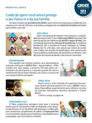 5
p r odu t o s gboex
AofazerumplanodeprevidênciadoGBOEX,vocêcontacomasegurançaesolidezdeuma
empresa com mais de 100 anos, e de todas as vantagens de uma Rede de Convênios planejada
para facilitar a sua vida.
Cuide de quem você ama e proteja
o seu futuro e o da sua família
Empresarial Flex
O Plano proporciona vantagens tanto para a empresa
quanto para os funcionários. Pode ser deduzido como despe-
sa operacional e é um benefício adicional para o colaborador,
sem caracterizar complemento de salário. O Empresarial Flex
é uma excelente opção para as empresas, tranquilidade para o
empregador, seus funcionários e famílias.
Vida longa
Quem não gostaria de oferecer mais proteção e tranquili-
dadeparaquemama?ComoVidaLongaGBOEXépossível.São
diversasopçõesdecoberturasdepecúlioesegurodevida,com
contratação opcional dos serviços de assistências: Emergência
Residencial 24h e Assistência Funeral, individual ou familiar.
Adesão dos 14 a 80 anos, com preços que variam de acordo
com a idade, livre escolha de beneficiários, sem carência para
morteacidental,recebimentodosbenefíciosemdinheiro, sem
descontodoImpostodeRendaenãoentraeminventário.
Aposentadoria
Para aqueles que desejam garantir uma aposentadoria
tranquila conheçam o GBOEX Prev – Aposentadoria – PGBL
O plano tem duas etapas: a primeira, formada pelas con-
tribuições do participante e a segunda quando ele inicia o
recebimento dessa renda. Planeje o seu futuro e usufrua de
uma aposentadoria sossegada.
força Ativa
Quem passa a vida cuidando da segurança das pes-
soas merece atenção especial. Por isso, o GBOEX criou o
plano Força Ativa, especialmente para militares da ativa
do Exército, Aeronáutica, Marinha, Bombeiro e Polícia
Militar.
Confira o artigo na página 8.
 