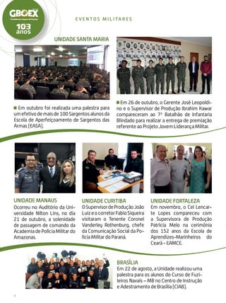 6
even t o s m i l i ta r e s
Em outubro foi realizada uma palestra para
umefetivodemaisde100Sargentosalunosda
Escola de Aperfeiçoamento de Sargentos das
Armas (EASA).
UNIDADE MANAUS
Ocorreu no Auditório da Uni-
versidade Nilton Lins, no dia
21 de outubro, a solenidade
de passagem de comando da
Academia de Polícia Militar do
Amazonas.
Em 26 de outubro, o Gerente José Leopoldi-
no e o Supervisor de Produção Ibrahim Kawar
compareceram ao 7º Batalhão de Infantaria
Blindado para realizar a entrega de premiação
referente ao Projeto Jovem Liderança Militar.
unidade Curitiba
OSupervisordeProduçãoJoão
LuizeocorretorFabioSiqueira
visitaram o Tenente Coronel
Vanderley Rothenburg, chefe
da Comunicação Social da Po-
lícia Militar do Paraná.
unidade Fortaleza
Em novembro, o Cel Lencar-
te Lopes compareceu com
a Supervisora de Produção
Patrícia Melo na cerimônia
dos 152 anos da Escola de
Aprendizes-Marinheiros do
Ceará - EAMCE.
Brasília
Em 22 de agosto, a Unidade realizou uma
palestra para os alunos do Curso de Fuzi-
leiros Navais – MB no Centro de Instrução
e Adestramento de Brasília (CIAB).
UNIDADE SANTA MARIA
 