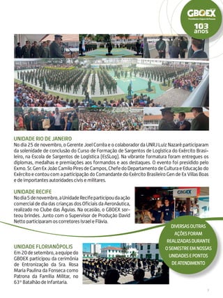 7
UNIDADE Rio de Janeiro
No dia 25 de novembro, o Gerente Joel Corrêa e o colaborador da UNRJ Luiz Nazaré participaram
da solenidade de conclusão do Curso de Formação de Sargentos de Logística do Exército Brasi-
leiro, na Escola de Sargentos de Logística (EsSLog). Na vibrante formatura foram entregues os
diplomas, medalhas e premiações aos formandos e aos destaques. O evento foi presidido pelo
Exmo. Sr. Gen Ex João Camilo Pires de Campos, Chefe do Departamento de Cultura e Educação do
Exército e contou com a participação do Comandante do Exército Brasileiro Gen de Ex Villas Boas
e de importantes autoridades civis e militares.
UNIDADE Recife
Nodia5denovembro,aUnidadeRecifeparticipoudaação
comercial de dia das crianças dos Oficiais da Aeronáutica,
realizado no Clube das Águias. Na ocasião, o GBOEX sor-
teou brindes. Junto com o Supervisor de Produção David
Netto participaram os corretores Israel e Flávia.
unidade Florianópolis
Em20desetembro,aequipedo
GBOEX participou da cerimônia
de Entronização da Sra. Rosa
Maria Paulina da Fonseca como
Patrona da Família Militar, no
63º Batalhão de Infantaria.
diversasoutras
açõesforam
realizadasdurante
osemestreemnossas
unidadesepontos
deatendimento
 