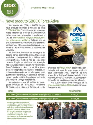 8
Novo produto GBOEX Força Ativa
even t o s m i l i ta r e s
Em agosto de 2016, o GBOEX lançou
novo produto destinado a militares da ativa:
O Força Ativa. Coerente com seu compro-
misso histórico de proteger a família militar,
na hora que mais se precisa, o produto des-
tina-se a militares das Forças Armadas, Polí-
cias e Bombeiros Militares. Trata-se, em sua
proteção essencial, de um pecúlio que tem a
vantagem de não possuir carência para esses
militares. Assinada a proposta, a cobertura é
imediata.
Interessante destacar as vantagens do
pecúlio para o segmento militar. O pecúlio é
vitalício e cobre qualquer risco, independen-
te da profissão. Também não se torna mais
caro em função da atividade. Por exemplo,
não exclui aqueles que atuam na vigilância da
Amazônia Verde ou Azul, na pacificação nas
áreas conflagradas nas grandes cidades, os
boinas azuis no exterior, os pilotos em qual-
quer tipo de aeronave, os policias e bombei-
ros em sua luta diária de proteger o cidadão
brasileiro em serviço ou fora dele.
À proteção essencial podem ser agre-
gados serviços de assistência residencial
24 horas e de assistência funeral. A versão
Nossos gerentes e corretores,
desde agosto, por meio de visitas e
palestras, estão divulgando o novo
produto com bastante sucesso.
O FORÇA ATIVA tem despertado
muito interesse pelas suas
vantagens e o número de adesões
vem crescendo a cada dia.
IDADE	MENSALIDADE
23 ANOS (normalmente no posto de 3º sargento ou 2º tenente)	R$ 22,50
35 ANOS (normalmente no posto de 2º sargento ou capitão)	R$ 29,88
ampliada do Força Ativa possibilita a con-
tratação adicional de seguros por acidente.
Seus associados ainda dispõem de uma
ampla Rede de Convênios em todo território
nacional, que o faz economizar, compensan-
do o valor de sua já pequena mensalidade.
E o custo?: abaixo uma simulação para a
proteção essencial de 100 mil reais para duas
faixas de idade.
 