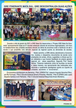 GRE ITINERANTE MATA SUL: GRE DESCENTRALIZA SUAS AÇÕES
Polo III - Barreiros Polo IV - Rio Formoso
Polo I - Palmares Polo II - Ribeirão
Durante o mês de janeiro de 2021 a GRE Mata Sul desenvolveu o “Projeto GRE Mata Sul Itine-
rante” acompanhando todas as 51 escolas estaduais através de encontros regionalizados, com foco
no fortalecimento das unidades escolares através da oferta de encontros onde a Gerência vai até a
escola e que possibilita uma atenção especial da regional quanto as demandas da escolas.
Neste caminho, a GRE ofertou atendimento a funcioná-
rios, recebeu e despachou documentos da escola como
prestações de contas, ofícios, sugestões e críticas que for-
am debatidos e que tiveram feedblack do próprio gerente
regional, em casos especíﬁcos. Segundo Prof. Danilo
Santos: “Estamos realizando ciclos de reuniões na escola
e, desta maneira, nos aproximando das instituições edu-
cacionais e quebrando paradigmas quanto ao suporte às
unidades escolares e funcionários”. .
Os encontros aconteceram em Barreiros - Polo I (EREM Prof. Joaquim Augusto Noronha Filho),
em Rio Formoso - Polo II (Escola Estadual Silverio Pimentel), Ribeirão - Polo III (EREM João Lopes
Siqueira Santos) e em Palmares - Polo VI (Escola Estadual Maquinista Amaro Monteiro).
LIDERANÇA
RECONHECIMENTO
SOCIALIZAÇÃO
PÁGINA 05
 