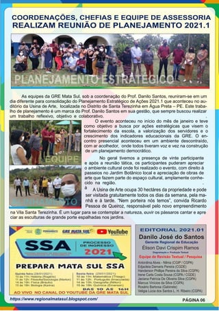 COORDENAÇÕES, CHEFIAS E EQUIPE DE ASSESSORIA
REALIZAM REUNIÃO DE PLANEJAMENTO 2021.1
PLANEJAMENTO ESTRATÉGICO
As equipes da GRE Mata Sul, sob a coordenação do Prof. Danilo Santos, reuniram-se em um
dia diferente para consolidação do Planejamento Estratégico de Ações 2021.1 que aconteceu no au-
ditório da Usina de Arte, localizada no Distrito de Santa Terezinha em Água Preta – PE. Este traba-
lho de planejamento é um marca do Prof. Danilo Santos em sua gestão, que sempre buscou realizar
um trabalho reﬂexivo, objetivo e colaborativo. .
No geral tivemos a presença de vinte participante
e após a reunião tática, os participantes puderam apreciar
o ambiente cultural onde foi realizado o evento, com direito à
passeios no Jardim Botânico local e apreciação de obras de
arte que fazem parte do espaço cultural, amplamente conhe-
cido na região. .
á
O evento aconteceu no início do mês de janeiro e teve
como objetivo a busca por ações estratégicas que visem o
fortalecimento da escola, a valorização dos servidores e o
crescimento dos indicadores educacionais da GRE. O en-
contro presencial aconteceu em um ambiente descontraído,
com ar acolhedor, onde todos tiveram voz e vez na construção
de um planejamento democrático.
EQUIPE
ALINHAMENTO
A Usina de Arte ocupa 30 hectáres da propriedade e pode
ser visitada gratuitamente todos os dias da semana, pela ma-
nhã e à tarde. “Nem porteira nós temos”, convida Ricardo
Pessoa de Queiroz, responsável pelo novo empreendimento
.
na Vila Santa Terezinha. É um lugar para se contemplar a natureza, ouvir os pássaros cantar e apre
ciar as esculturas de grande porte espalhadas nos jardins.
EDITORIAL 2021.01
Danilo José do Santos
Gerente Regional de Educação
Diagramação e Produção Textual
Antonilma Alves - Nilma (CGIP / CGPA)
Edjacleia Damaris Pereira (CGDE)
Handerson Phillipe Pereira da Silva (CGPA)
Irene Carla Costa Sousa (CGPA / CGDE)
Jaciana Patrícia De Oliveira Silva (CGPA)
Marcus Vinícios da Silva (CGPA)
Rosário Barbosa (Gabinete)
Veligia Lúcia dos Santos L. H. Ribeiro (CGPA)
Equipe de Revisão Textual / Pesquisa
PÁGINA 06
Élison Davi Crispim Ramos
https://www.regionalmatasul.blogspot.com/
 