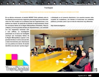 13
Agosto 2013
TrenDigital
En su décimo aniversario, el estudio WIP/BIT Chile realizado entre la
Facultad de Comunicaciones, Ingeniería y Sociología UC buscó dilucidar
cómo las TICs inciden en la confianza entre las organizaciones y sus
públicos de interés. En particular se estudió el relacionamiento virtual
de municipios líderes de la Región Metropolitana (Peñalolén, Vitacura
y Maipú) y el de las grandes tiendas por departamentos, y se contrastó
con sus respectivas versiones cara
a cara (offline). La investigación
presentado en el marco de TrenDigital
concluyó que municipios líderes de
la Región Metropolitana superan a las
grandes tiendas en varios usos que dan
a estas herramientas para relacionarse
con sus públicos de interés. El estudio
identificó cerca de seis “puntos ciegos”
Novedades de los Socios
Sorprendente liderazgo en el uso de las nuevas tecnologías en municipios en contraste con el retail
o blindspots en el comercio electrónico. Los usuarios asumen roles
cruzados de ciudadanos y de clientes al involucrase con entidades
públicas y privadas, pese a que se trata de relaciones muy diferentes.
http://www.trendigital.cl
 