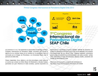 15
Agosto 2013
Primer Congreso Internacional de Periodismo Digital Chile 2013
Los próximos 4, 5, 6 y 7 de septiembre se desarrollará en Santiago el Primer
Congreso Internacional de Periodismo Digital, encuentro que reunirá a
algunos de los nombres líderes de la industria en la actualidad y que es
convocado por el Colegio de Periodistas y la Universidad Mayor, con el
patrocinio de IAB Chile.
Clases magistrales, foros, talleres y una feria tecnológica, serán parte de
un evento que contará con Mirko Macari (El Mostrador) y Nicolás Copano
(periodista con gran influencia en redes sociales), quienes expondrán su
Noticias de la Industria
experiencia en importantes proyectos digitales, además de presentar sus
puntos de vista sobre la forma en que el rubro se ha adaptado a los cambios
comunicacionales de los últimos años. “Ninguna expresión periodística
actual puede concebirse sin la multimedialidad y las redes sociales”, señala
como explicación al origen del encuentro, Marcelo Castillo, presidente del
Colegio de Periodistas de Chile.
Información de inscripción y programa de actividades en
http://www.umayor.cl/um/Congreso-Periodismo-2013/3558
 