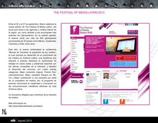 Agosto 2013
16
THE FESTIVAL OF MEDIA LATAM 2013
Entre el 25 y el 27 de septiembre, Miami celebrará la
cuarta edición de The Festival of Media LatAm, cita
anual que reúne a las agencias y medios líderes de
la región, así como también a los anunciantes más
potentes de Latinoamérica. En su edición pasada,
el festival contó con más de 620 participantes
provenientes de 20 países como México, Guatemala,
Colombia y Chile, entre otros.
Este año, el evento contemplará la conferencia
“Marcas sin fronteras; la expansión de los medios”,
la cual centrará su desarrollo en el crecimiento de
los medios en América Latina; una Academia que
ofrecerá a jóvenes directivos la oportunidad de
trabajar en casos reales y presenciar sesiones con
las últimas novedades de la industria; y también
el desarrollo del concurso, con cuatro nuevas
categorías: Mejor contenido original, Premio Pan-
Latinoamericano, Mejor campaña Hispana en EE-
UU y Mejor contribución a una campaña por parte
de un propietario de medios. Así, el programa de
premios reconocerá la creatividad e innovación en
las comunicaciones mediáticas efectivas de toda
América Latina.
Un encuentro obligado para miembros de la industria
de medios.
Más información en
http://www.festivalofmedia.com/latam/
Noticias de la Industria
 