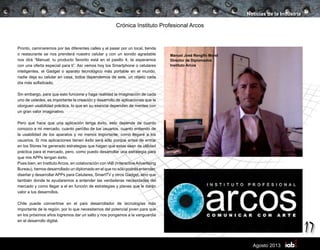 17
Agosto 2013
Crónica Instituto Profesional Arcos
Pronto, caminaremos por las diferentes calles y al pasar por un local, tienda
o restaurante se nos prenderá nuestro celular y con un sonido agradable
nos dirá “Manuel, tu producto favorito está en el pasillo 4, te esperamos
con una oferta especial para ti”. Así vemos hoy los Smartphone o celulares
inteligentes, el Gadget o aparato tecnológico más portable en el mundo,
nadie deja su celular en casa, todos dependemos de este, un objeto cada
día más sofisticado.
Sin embargo, para que esto funcione y haga realidad la imaginación de cada
uno de ustedes, es importante la creación y desarrollo de aplicaciones que le
otorguen usabilidad práctica, lo que en su esencia dependen de mentes con
un gran valor imaginativo.
Pero que hace que una aplicación tenga éxito, esto depende de cuanto
conozco a mi mercado, cuanto percibo de los usuarios, cuanto entiendo de
la usabilidad de los aparatos y no menos importante, como llegaré a los
usuarios. Si mis aplicaciones tienen éxito será sólo porque antes de entrar
en los Stores he generado estrategias que hagan que estas sean de utilidad
práctica para el mercado, pero, como puedo desarrollar una estrategia para
que mis APPs tengan éxito.
Pues bien, en InstitutoArcos, en colaboración con IAB (InteractiveAdvertising
Bureau), hemos desarrollado un diplomado en el que no sólo podrás entender,
diseñar y desarrollar APPs para Celulares, SmartTV y otros Gadget, sino que
también donde te ayudaremos a entender las verdaderas necesidades del
mercado y como llegar a el en función de estrategias y planes que le darán
valor a tus desarrollos.
Chile puede convertirse en el país desarrollador de tecnologías más
importante de la región, por lo que necesitamos del potencial joven para que
en los próximos años logremos dar un salto y nos pongamos a la vanguardia
en el desarrollo digital.
Noticias de la Industria
Manuel José Rengifo Morel
Director de Diplomados
Instituto Arcos
 