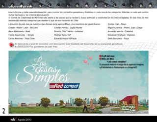 Agosto 2013
2
IAB Awards del mes
Los invitamos a visitar www.iab.cl/awards/ para conocer las campañas ganadoras y finalistas en cada una de las categorías. Además, en esta web podrán
revisar las bases y los criterios de evaluación.
El Comité de Creatividad de IAB Chile está atento a las piezas que se reciben y busca estimular la creatividad en los medios digitales. En esa línea, se han
establecido distintas categorías que resalten lo que se está haciendo en Chile.
La reunión de este mes se realizó en las oficinas de la agencia Mayo y los miembros del jurado fueron:	 Andrés Díaz – Mayo
Cristián “Ritalín” León – McCann	 Cristián Parrao – Digital Hunter	 Miguel Chandía – Pedro, Juan y Diego
Alicia Maldonado - Bowl	 Ricardo "Rito" Sarria – Inititative	 Armando Macchi – Catedral
Felipe Sepúñveda - Simple 	 Rodrigo Sans - CP	 Sebastiàn Chahuán - Digitaria
Carlos Martínez - Tribal Chile	 Eduardo Araya - DiPaola	 Delfo Banchero - Raya	
En iabawards.cl podrán encontrar una descripción más detallada del desarrollo de las campañas ganadoras.
A continuación los ganadores de este mes:
Craft del mes
Sitio del Mes
	 “Las cosas simples”
El proyecto estuvo a cargo de la agencia Imagina
¡¡¡Felicitamos a Redcompra y a Imagina!!!
 