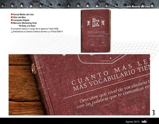 3
Agosto 2013
IAB Awards del mes
Social Media del mes
Sitio del Mes
Campaña Digital
Mención Marketing Viral
	 “El Éste y la Ésta”
El proyecto estuvo a cargo de la agencia Tribal DDB.
¡¡¡Felicitamos a Camara Chilena del libro y a Tribal DDB !!!
 