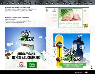 5
Agosto 2013
IAB Awards Menciones del mes
Mención Sitio del Mes: "No quiero crecer"
El proyecto estuvo a cargo de la agencia Mayo Draft FCB.
¡¡¡Felicitaciones a Falabella y a Mayo Draft FCB!!!
Mención Campaña Digital: "Skifaileres"
CMR - El Colorado.
El proyecto estuvo a cargo de la agencia Raya.
¡¡¡Felicitaciones a CMR y a Raya!!!
 