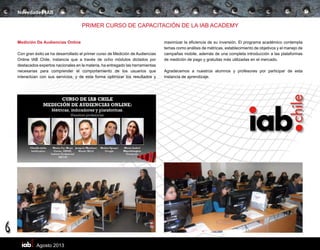 Agosto 2013
6
Novedades IAB
PRIMER CURSO DE CAPACITACIÓN DE LA IAB ACADEMY
Medición De Audiencias Online
Con gran éxito se ha desarrollado el primer curso de Medición de Audiencias
Online IAB Chile, instancia que a través de ocho módulos dictados por
destacados expertos nacionales en la materia, ha entregado las herramientas
necesarias para comprender el comportamiento de los usuarios que
interactúan con sus servicios, y de esta forma optimizar los resultados y
maximizar la eficiencia de su inversión. El programa académico contempla
temas como análisis de métricas, establecimiento de objetivos y el manejo de
campañas mobile, además de una completa introducción a las plataformas
de medición de pago y gratuitas más utilizadas en el mercado.
Agradecemos a nuestros alumnos y profesores por participar de esta
instancia de aprendizaje.
 