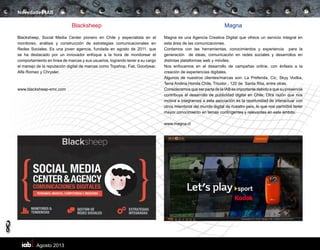 Agosto 2013
8
Novedades IAB
Blacksheep
Blacksheep, Social Media Center pionero en Chile y especialista en el
monitoreo, análisis y construcción de estrategias comunicacionales en
Redes Sociales. Es una joven agencia, fundada en agosto de 2011, que
se ha destacado por un innovador enfoque a la hora de monitorear el
comportamiento en línea de marcas y sus usuarios, logrando tener a su cargo
el manejo de la reputación digital de marcas como Topshop, Fiat, Goodyear,
Alfa Romeo y Chrysler.
www.blacksheep-smc.com
Magna
Magna es una Agencia Creativa Digital que ofrece un servicio integral en
esta área de las comunicaciones.
Contamos con las herramientas, conocimientos y experiencia para la
generación de ideas, comunicación en redes sociales y desarrollos en
distintas plataformas web y móviles.
Nos enfocamos en el desarrollo de campañas online, con énfasis a la
creación de experiencias digitales.
Algunos de nuestros clientes/marcas son: La Preferida, Cic, Skyy Vodka,
Terra Andina,Honda Chile, Tricolor , 120 de Santa Rita, entre otras.
Consideramos que ser parte de la IAB es importante debido a que su presencia
contribuye al desarrollo de publicidad digital en Chile. Otra razón que nos
motiva a integrarnos a esta asociación es la oportunidad de interactuar con
otros miembros del mundo digital de nuestro país, lo que nos permitirá tener
mayor conocimiento en temas contingentes y relevantes en este ámbito.
www.magna.cl
 