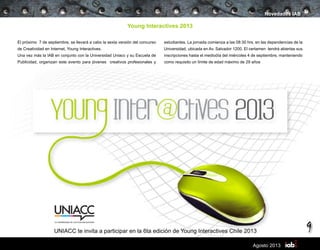 9
Agosto 2013
Young Interactives 2013
El próximo 7 de septiembre, se llevará a cabo la sexta versión del concurso
de Creatividad en Internet, Young Interactives.
Una vez más la IAB en conjunto con la Universidad Uniacc y su Escuela de
Publicidad, organizan este evento para jóvenes creativos profesionales y
Novedades IAB
estudiantes. La jornada comienza a las 08:30 hrs, en las dependencias de la
Universidad, ubicada en Av. Salvador 1200. El certamen tendrá abiertas sus
inscripciones hasta el mediodía del miércoles 4 de septiembre, manteniendo
como requisito un límite de edad máximo de 29 años
UNIACC te invita a participar en la 6ta edición de Young Interactives Chile 2013
 