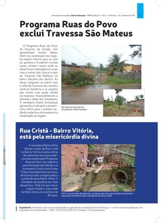 Informativo da vereadora Eliane Sinhasique - PMDB | Edição XI - Ano 2 - Rio Branco - AC, Fevereiro de 2014

3

Programa Ruas do Povo
exclui Travessa São Mateus
O Programa Ruas do Povo,
do Governo do Estado, tem
apresentado muitas falhas.
Além da canalização dos esgotos darem retorno para as ruas
ou quintais e invadirem muitas
casas, existem locais onde as
obras foram realizadas em umas
ruas e outras não. Esse é o caso
da Travessa São Matheus no
bairro Recanto dos Buritis. As
obras chegaram ao bairro mas
a referida travessa não recebeu
nenhum benefício e os esgotos
das outras ruas estão caindo
na travessa, impossibilitando a
entrada e saída dos moradores.
A vereadora Eliane Sinhasique
apresentou Indicação e encaminhou ofício para o prefeito pedindo a abertura da travessa e a
canalização do esgoto.

No Recanto dos Buritis
moradores estão isolados

Rua Cristã - Bairro Vitória,
está pela misericórdia divina
A moradora Maria Vilma
Dantas Ivonel, da Rua Cristã
no Bairro Vitória é outra vítima
dos péssimos serviços públicos executados pelo Programa
Ruas do Povo. Ao realizar a
pavimentação da referida rua
a empresa Construtora Enéas
Frota, executante dos serviços,
direcionou todo o esgoto para o
quintal de dona Maria Vilma. O
resultado não poderia ser mais
desastroso. Toda vez que chove
a água invade a casa onde
também mora uma senhora de
82 anos.

Sem a construção de galerias, as águas das chuvas invadem os quintais
causando transtorno aos moradores da Rua Cristã

Expediente: Informativo sob a responsabilidade do gabinete da vereadora Eliane Sinhasique – e-mail: esinhasique@gmail.com
Impressão: Acre Publicidade – CNPJ: 02.787.053/0001-20 | Tiragem: 3.700 exemplares

 