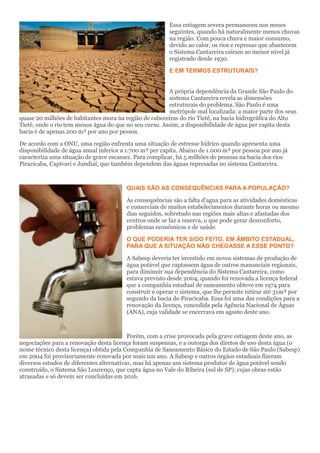 Essa estiagem severa permaneceu nos meses seguintes, quando há naturalmente menos chuvas na região. Com pouca chuva e maior consumo, devido ao calor, os rios e represas que abastecem o Sistema Cantareira caíram ao menor nível já registrado desde 1930. 
E EM TERMOS ESTRUTURAIS? 
A própria dependência da Grande São Paulo do sistema Cantareira revela as dimensões estruturais do problema. São Paulo é uma metrópole mal localizada: a maior parte dos seus quase 20 milhões de habitantes mora na região de cabeceiras do rio Tietê, na bacia hidrográfica do Alto Tietê, onde o rio tem menos água do que no seu curso. Assim, a disponibilidade de água per capita desta bacia é de apenas 200 m³ por ano por pessoa. 
De acordo com a ONU, uma região enfrenta uma situação de estresse hídrico quando apresenta uma disponibilidade de água anual inferior a 1.700 m³ per capita. Abaixo de 1.000 m³ por pessoa por ano já caracteriza uma situação de grave escassez. Para complicar, há 5 milhões de pessoas na bacia dos rios Piracicaba, Capivari e Jundiaí, que também dependem das águas represadas no sistema Cantareira. 
QUAIS SÃO AS CONSEQUÊNCIAS PARA A POPULAÇÃO? 
As consequências são a falta d'agua para as atividades domésticas e comerciais de muitos estabelecimentos durante horas ou mesmo dias seguidos, sobretudo nas regiões mais altas e afastadas dos centros onde se faz a reserva, o que pode gerar desconforto, problemas econômicos e de saúde. 
O QUE PODERIA TER SIDO FEITO, EM ÂMBITO ESTADUAL, PARA QUE A SITUAÇÃO NÃO CHEGASSE A ESSE PONTO? 
A Sabesp deveria ter investido em novos sistemas de produção de água potável que captassem água de outros mananciais regionais, para diminuir sua dependência do Sistema Cantareira, como estava previsto desde 2004, quando foi renovada a licença federal que a companhia estadual de saneamento obteve em 1974 para construir e operar o sistema, que lhe permite retirar até 31m³ por segundo da bacia do Piracicaba. Essa foi uma das condições para a renovação da licença, concedida pela Agência Nacional de Águas (ANA), cuja validade se encerrava em agosto deste ano. 
Porém, com a crise provocada pela grave estiagem deste ano, as negociações para a renovação desta licença foram suspensas, e a outorga dos diretos de uso desta água (o nome técnico desta licença) obtida pela Companhia de Saneamento Básico do Estado de São Paulo (Sabesp) em 2004 foi provisoriamente renovada por mais um ano. A Sabesp e outros órgãos estaduais fizeram diversos estudos de diferentes alternativas, mas há apenas um sistema produtor de água potável sendo construído, o Sistema São Lourenço, que capta água no Vale do Ribeira (sul de SP), cujas obras estão atrasadas e só devem ser concluídas em 2016.  