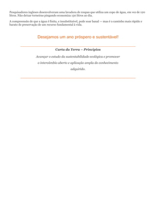 Pesquisadores ingleses desenvolveram uma lavadora de roupas que utiliza um copo de água, em vez de 120
litros. Não deixar torneiras pingando economiza 130 litros ao dia.
A compreensão de que a água é finita, e insubstituível, pode soar banal — mas é o caminho mais rápido e
barato de preservação de um recurso fundamental à vida.
Desejamos um ano próspero e sustentável!
Carta da Terra – Princípios
Avançar o estudo da sustentabilidade ecológica e promover
o intercâmbio aberto e aplicação ampla do conhecimento
adquirido.
 