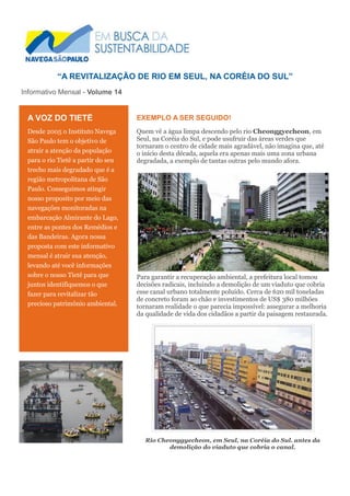 “A REVITALIZAÇÃO DE RIO EM SEUL, NA CORÉIA DO SUL”
Informativo Mensal - Volume 14
EXEMPLO A SER SEGUIDO!
Quem vê a água limpa descendo pelo rio Cheonggyecheon, em
Seul, na Coréia do Sul, e pode usufruir das áreas verdes que
tornaram o centro de cidade mais agradável, não imagina que, até
o início desta década, aquela era apenas mais uma zona urbana
degradada, a exemplo de tantas outras pelo mundo afora.
Para garantir a recuperação ambiental, a prefeitura local tomou
decisões radicais, incluindo a demolição de um viaduto que cobria
esse canal urbano totalmente poluído. Cerca de 620 mil toneladas
de concreto foram ao chão e investimentos de US$ 380 milhões
tornaram realidade o que parecia impossível: assegurar a melhoria
da qualidade de vida dos cidadãos a partir da paisagem restaurada.
Rio Cheonggyecheon, em Seul, na Coréia do Sul. antes da
demolição do viaduto que cobria o canal.
A VOZ DO TIETÊ
Desde 2005 o Instituto Navega
São Paulo tem o objetivo de
atrair a atenção da população
para o rio Tietê a partir do seu
trecho mais degradado que é a
região metropolitana de São
Paulo. Conseguimos atingir
nosso proposito por meio das
navegações monitoradas na
embarcação Almirante do Lago,
entre as pontes dos Remédios e
das Bandeiras. Agora nossa
proposta com este informativo
mensal é atrair sua atenção,
levando até você informações
sobre o nosso Tietê para que
juntos identifiquemos o que
fazer para revitalizar tão
precioso patrimônio ambiental.
DIA DO TIETÊ 22.09.2011 – PTE. DAS BANDEIRAS
 