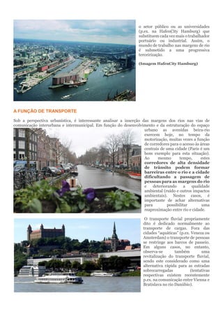 o setor público ou as universidades
(p.ex. na HafenCity Hamburg) que
substituem cada vez mais o trabalhador
portuário ou industrial. Assim, o
mundo de trabalho nas margens de rio
é submetido a uma progressiva
terceirização.
(Imagem HafenCity Hamburg)
A FUNÇÃO DE TRANSPORTE
Sob a perspectiva urbanística, é interessante analisar a inserção das margens dos rios nas vias de
comunicação interurbana e intermunicipal. Em função do desenvolvimento e da estruturação do espaço
urbano as avenidas beira-rio
exercem hoje, no tempo da
motorização, muitas vezes a função
de corredores para o acesso às áreas
centrais de uma cidade (Paris é um
bom exemplo para esta situação).
Ao mesmo tempo, estes
corredores de alta densidade
de trânsito podem formar
barreiras entre o rio e a cidade
dificultando a passagem de
pessoas para as margens do rio
e deteriorando a qualidade
ambiental (ruído e outros impactos
ambientais). Nestes casos, é
importante de achar alternativas
para possibilitar uma
reaproximação entre rio e cidade.
O transporte fluvial propriamente
dito é dedicado normalmente ao
transporte de cargas. Fora das
cidades “aquáticas” (p.ex. Veneza ou
Amsterdam) o transporte de pessoas
se restringe aos barcos de passeio.
Em alguns casos, no entanto,
observa-se também uma
revitalização do transporte fluvial,
sendo este considerado como uma
alternativa rápida para as estradas
sobrecarregadas (tentativas
respectivas existem recentemente
p.ex. na comunicação entre Vienna e
Bratislava no rio Danúbio).
 